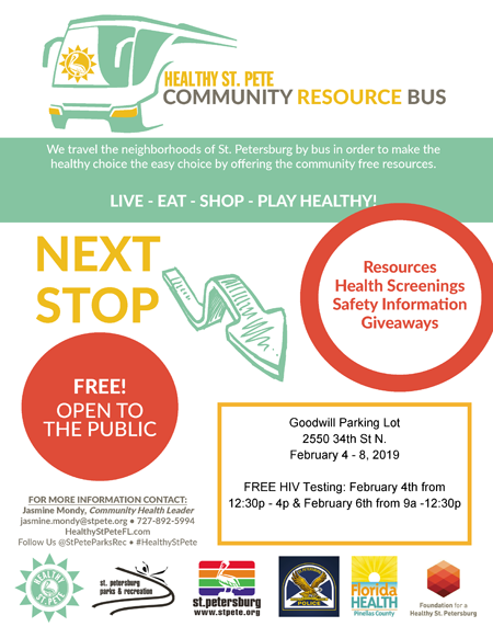 COMMUNITY RESOURCE BUS We travel the neighborhoods of St. Petersburg by bus in order to make the healthy choice the easy choice by offering the community free resources. LIVE - EAT - SHOP - PLAY HEALTHY! FREE! OPEN TO THE PUBLIC FOR MORE INFORMATION CONTACT: Jasmine Mondy, Community Health Leader jasmine.mondy@stpete.org • 727-892-5994 HealthyStPeteFL.com Follow Us @StPeteParksRec • #HealthyStPete NEXT STOP Resources Health Screenings Safety Information Giveaways