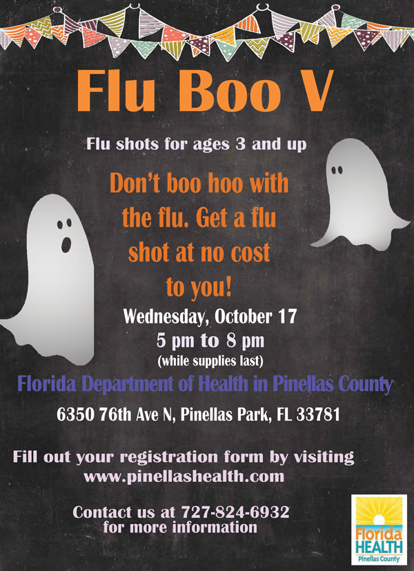 Flu Boo V Flu shots for ages 3 and up Don’t boo hoo with the flu. Get a flu shot at no cost to you! Wednesday, October 17 5 pm to 8 pm (while supplies last) Florida Department of Health in Pinellas County 6350 76th Ave N, Pinellas Park, FL 33781 Fill out your registration form by visiting www.pinellashealth.com Contact us at 727-824-6932 for more information