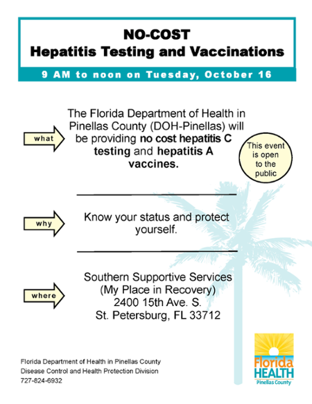 what why where Southern Supportive Services (My Place in Recovery) 2400 15th Ave. S. St. Petersburg, FL 33712 Know your status and protect yourself. The Florida Department of Health in Pinellas County (DOH-Pinellas) will be providing no cost hepatitis C testing and hepatitis A vaccines. This event is open to the public NO-COST Hepatitis Testing and Vaccinations 9 AM to noon on Tuesday, October 16 Florida Department of Health in Pinellas County Disease Control and Health Protection Division 727-824-6932
