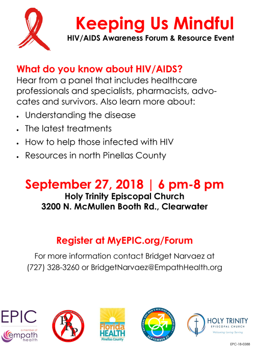 Keeping Us Mindful HIV/ AIDS Awareness Forum & Resource Event / What do you know about HIV/ AIDS? Hear from a panel that includes healthcare professionals and specialists, pharmacists, advocates and survivors. Also learn more about: • Understanding the disease • The latest treatments • How to help those infected with HIV • Resources in north Pinellas County September 27, 2018 I 6 pm-8 pm Holy Trinity Episcopal Church 3200 N. McMullen Booth Rd., Clearwater Register at MyEPIC.org/Forum For more information contact Bridget Narvaez at (727) 328-3260 or BridgetNarvaez@EmpathHealth.org