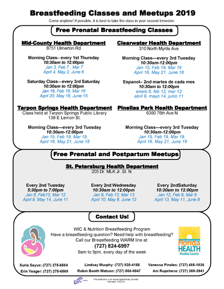 Breastfeeding Classes and Meetups 2019 Come anytime! If possible, it is best to take the class in your second trimester. Free Prenatal Breastfeeding Classes   Mid-County Health Department 8751 Ulmerton Rd Morning Class– every 1st Thursday 10:30am to 12:00pm Jan 3, Feb 7 , Mar 7, April 4, May 2, June 6 Saturday Class—every 3rd Saturday 10:30am to 12:00pm Jan 19, Feb 16, Mar 16, April 20, May 18, June 15  Clearwater Health Department 310 North Myrtle Ave Morning Class—every 3rd Tuesday 10:30am-12:00pm Jan 15, Feb 19, Mar 19, April 16, May 21, June 18 Espanol– 2nd martes de cada mes 10:30am to 12:00pm enero 8, feb 12, mar 12, abril 9, mayo 14, junio 11  Pinellas Park Health Department 6350 76th Ave N Morning Class—every 3rd Tuesday 10:30am-12:00pm Jan 15, Feb 19, Mar 19, April 16, May 21, June 18 Every 2nd Tuesday 5:30pm to 7:00pm Jan 8, Feb12, Mar 12, April 9, May 14, June 11  Tarpon Springs Health Department Class held at Tarpon Springs Public Library 138 E Lemon St. Morning Class—every 3rd Tuesday 10:30am-12:00pm Jan 15, Feb 19, Mar 19, April 16, May 21, June 18  Free Prenatal and Postpartum Meetups  St. Petersburg Health Department 205 Dr. MLK Jr. St. N. Every 2nd Tuesday 5:30pm to 7:00pm Jan 8, Feb12, Mar 12, April 9, May 14, June 1 Every 2nd Wednesday 10:30am to 12:00pm Jan 9, Feb 13, Mar 13, April 10, May 8, June 12 Every 2nd Saturday 10:30am to 12:00pm Jan 12, Feb 9, Mar 9, April 13, May 11, June 8   Contact Us! WIC & Nutrition Breastfeeding Program Have a breastfeeding question? Need help with breastfeeding? Call our Breastfeeding WARM line at: (727) 824-6997 9am to 9pm, every day of the week Erin Yeager: (727) 275-6569 Ani Rupcheva: (727) 369-3941 Suria Sayus: (727) 275-6584 Vanessa Pinales: (727) 485-1836 Robin Booth Watson: (727) 568-8047 Lindsay Murphy: (727) 820-4155