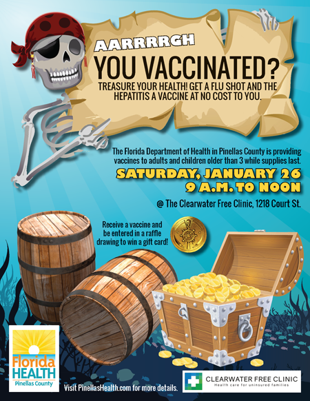 YOU VACCINATED? AARRRRGH The Florida Department of Health in Pinellas County is providing vaccines to adults and children older than 3 while supplies last. SATURDAY, JANUARY 26 9 A.M. TO NOON @ The Clearwater Free Clinic, 1218 Court St. Community Room Entrance TREASURE YOUR HEALTH! GET A FLU SHOT AND THE HEPATITIS A VACCINE AT NO COST TO YOU. Visit PinellasHealth.com for more details. Receive a vaccine and be entered in a raffle drawing to win a gift card!