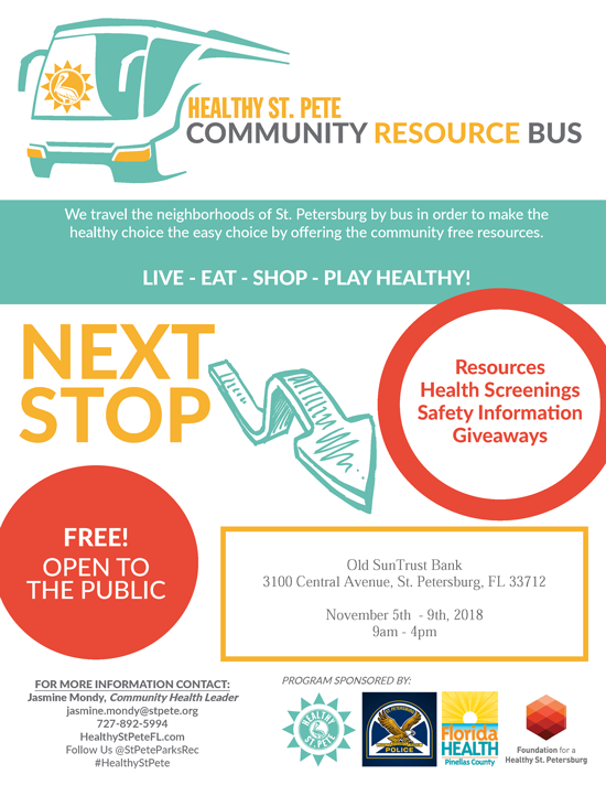 COMMUNITY RESOURCE BUS - We travel the neighborhoods of St. Petersburg by bus in order to make the healthy choice the easy choice by offering the community free resources. LIVE - EAT - SHOP - PLAY HEALTHY! Resources, Health Screenings, Safety Information, Giveaways. NEXT STOP:Old SunTrust Bank 3100 Central Avenue, St. Petersburg, FL 33712 November 5th  - 9th, 2018 9am - 4pm - FREE! OPEN TO THE PUBLIC. FOR MORE INFORMATION CONTACT: Jasmine Mondy, Community Health Leader jasmine.mondy@stpete.org 727-892-5994 HealthyStPeteFL.com Follow Us @StPeteParksRec #HealthyStPete