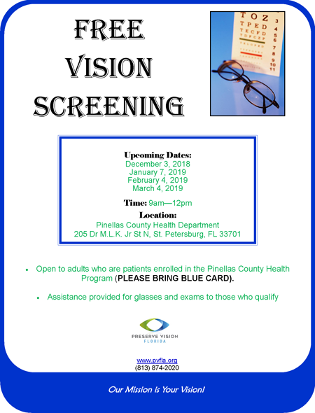  Free Vision Screening Upcoming Dates: December 3, 2018 January 7, 2019 February 4, 2019 March 4, 2019 Time: 9am—12pm Location: Pinellas County Health Department 205 Dr M.L.K. Jr St N, St. Petersburg, FL 33701 Our Mission is Your Vision! Open to adults who are patients enrolled in the Pinellas County Health Program (PLEASE BRING BLUE CARD). Assistance provided for glasses and exams to those who qualify www.pvfla.org (813) 874-2020