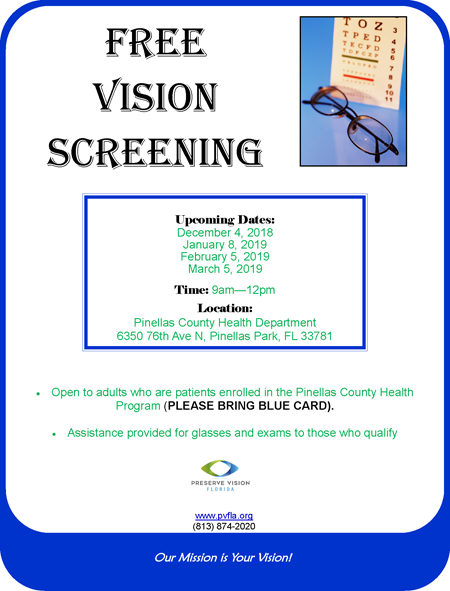 Free Vision Screening Upcoming Dates: December 4, 2018 January 8, 2019 February 5, 2019 March 5, 2019 Time: 9am—12pm Location: Pinellas County Health Department 6350 76th Ave N, Pinellas Park, FL 33781 Our Mission is Your Vision! Open to adults who are patients enrolled in the Pinellas County Health Program (PLEASE BRING BLUE CARD). Assistance provided for glasses and exams to those who qualify www.pvfla.org (813) 874-2020