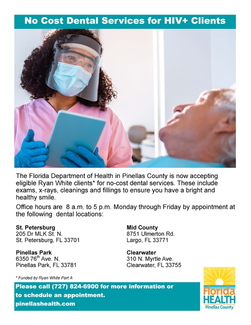 No Cost Dental Services for HIV+ Clients - The Florida Department of Health in Pinellas County is now accepting eligible Ryan While clients* for no-cost dental services. These include exams, x-rays, cleanings and filings to ensure you have a bright and healthy smile. - Office hours are 8a.m. to 5p.m. Monday through Friday by appointment at the following locations St. Petersburg, Pinellas Park, Mid-County and Clearwater. Please call (727) 824-6900 for more information or to schedule an appointment.